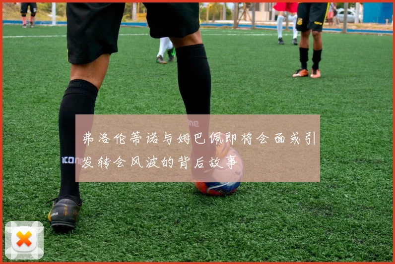 弗洛伦蒂诺与姆巴佩即将会面或引发转会风波的背后故事