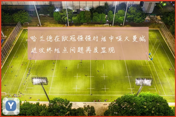 哈兰德在欧冠强强对话中哑火曼城进攻终结点问题再度显现
