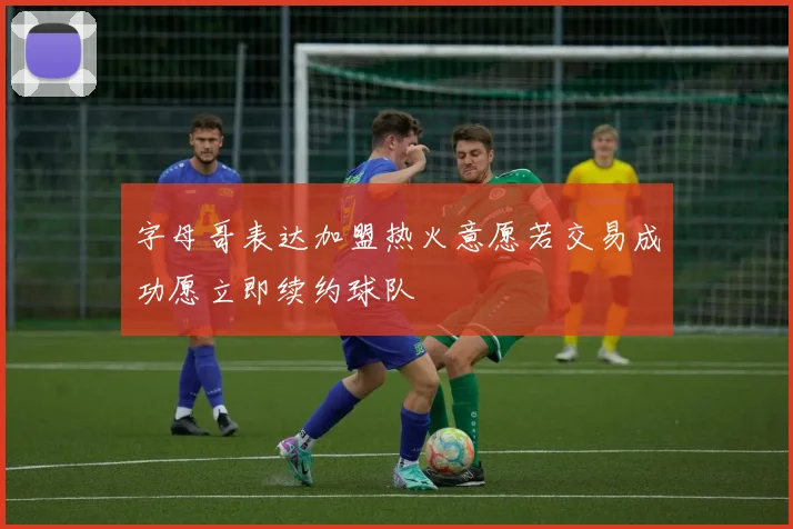 字母哥表达加盟热火意愿若交易成功愿立即续约球队