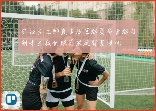 巴拉圭主帅直言法国球员争金球与射手王我们球员家庭背景堪忧