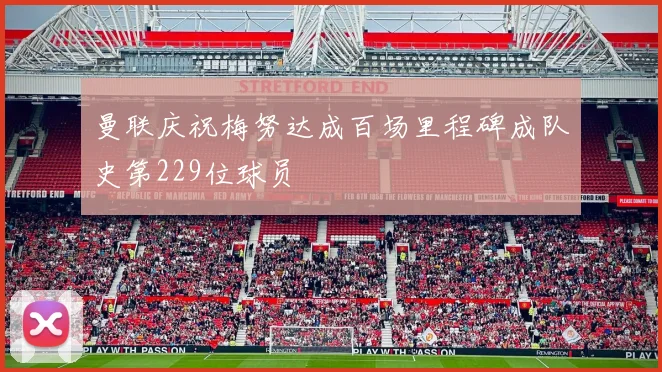 曼联庆祝梅努达成百场里程碑成队史第229位球员