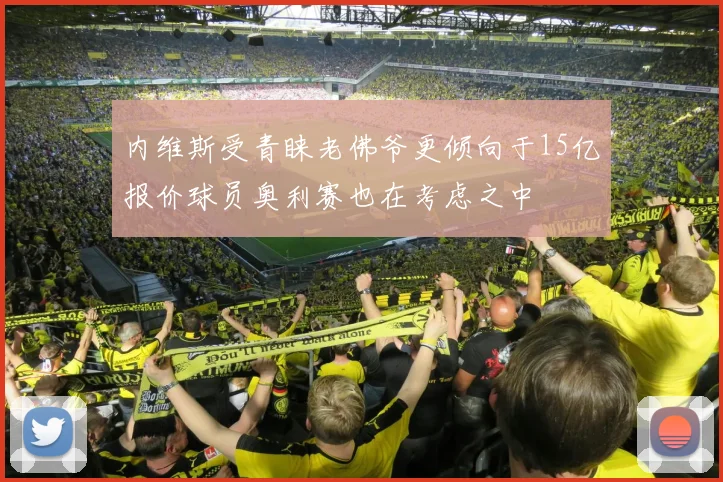 内维斯受青睐老佛爷更倾向于15亿报价球员奥利赛也在考虑之中
