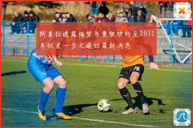 斯基拉透露梅努与曼联续约至2031年仅差一步之遥的最新消息