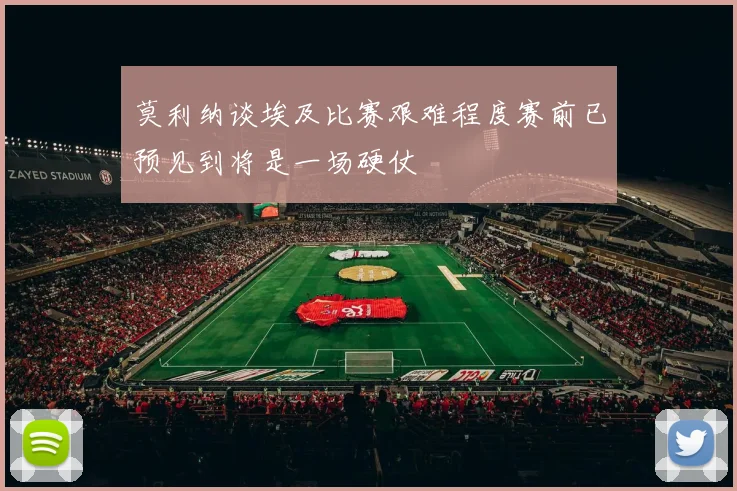 莫利纳谈埃及比赛艰难程度赛前已预见到将是一场硬仗