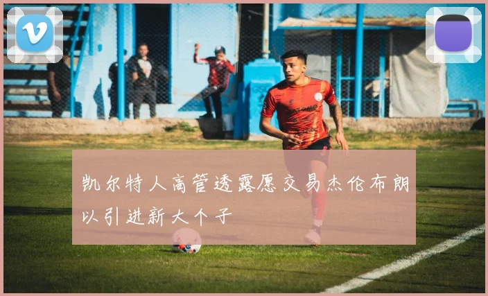 凯尔特人高管透露愿交易杰伦布朗以引进新大个子
