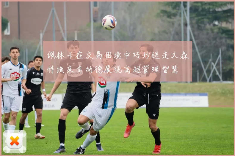 佩林卡在交易困境中巧妙送走文森特换来肯纳德展现高超管理智慧