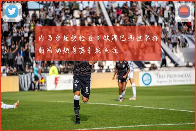 内马尔接受检查将缺席巴西世界杯前两场热身赛引发关注
