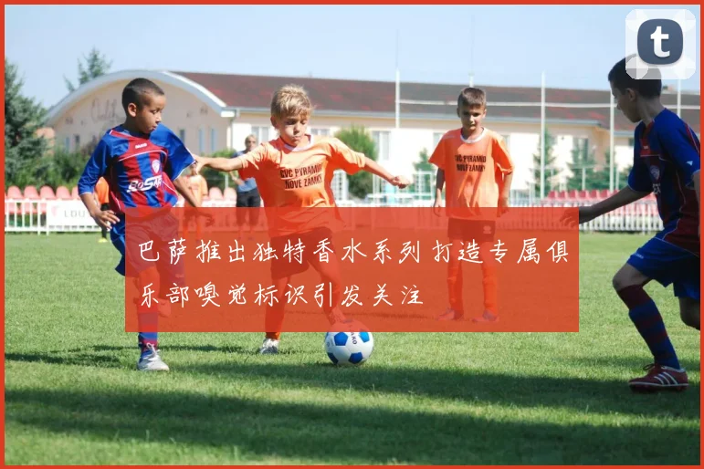 巴萨推出独特香水系列打造专属俱乐部嗅觉标识引发关注