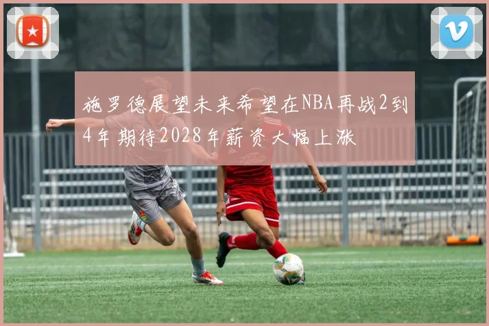 施罗德展望未来希望在NBA再战2到4年期待2028年薪资大幅上涨