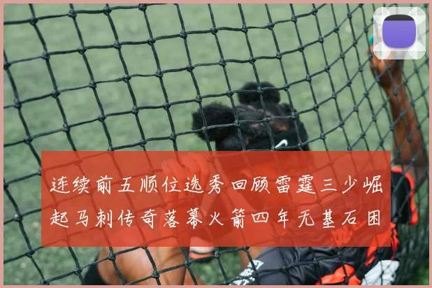 连续前五顺位选秀回顾雷霆三少崛起马刺传奇落幕火箭四年无基石困境