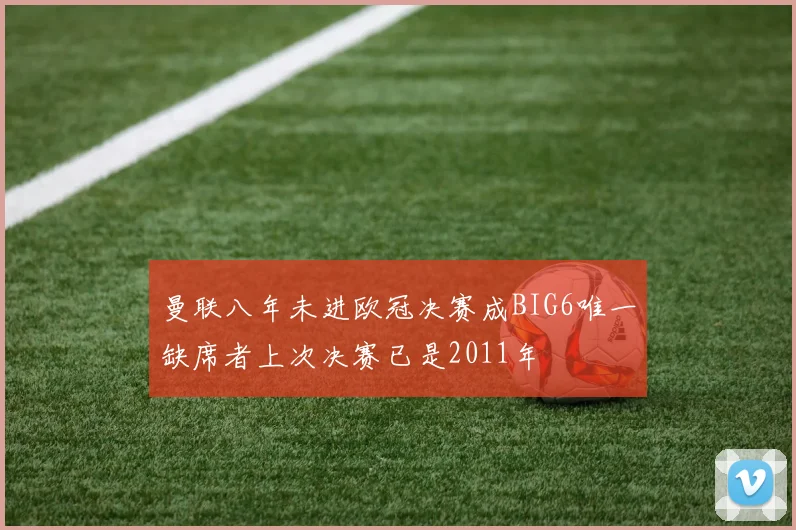 曼联八年未进欧冠决赛成BIG6唯一缺席者上次决赛已是2011年