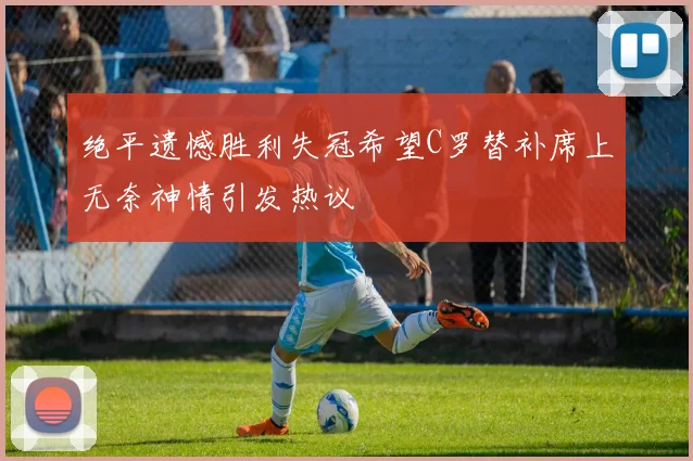 绝平遗憾胜利失冠希望C罗替补席上无奈神情引发热议