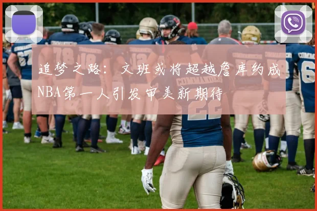 追梦之路：文班或将超越詹库约成NBA第一人引发审美新期待