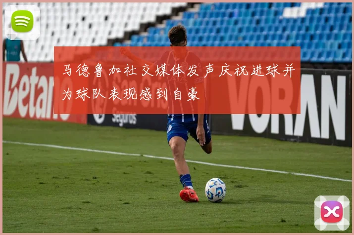 马德鲁加社交媒体发声庆祝进球并为球队表现感到自豪