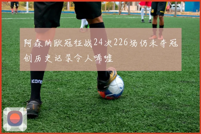 阿森纳欧冠征战24次226场仍未夺冠创历史记录令人唏嘘