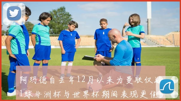 阿玛德自去年12月以来为曼联仅进1球非洲杯与世界杯期间表现更佳