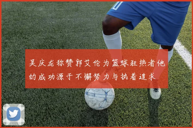 吴庆龙称赞郭艾伦为篮球狂热者他的成功源于不懈努力与执着追求