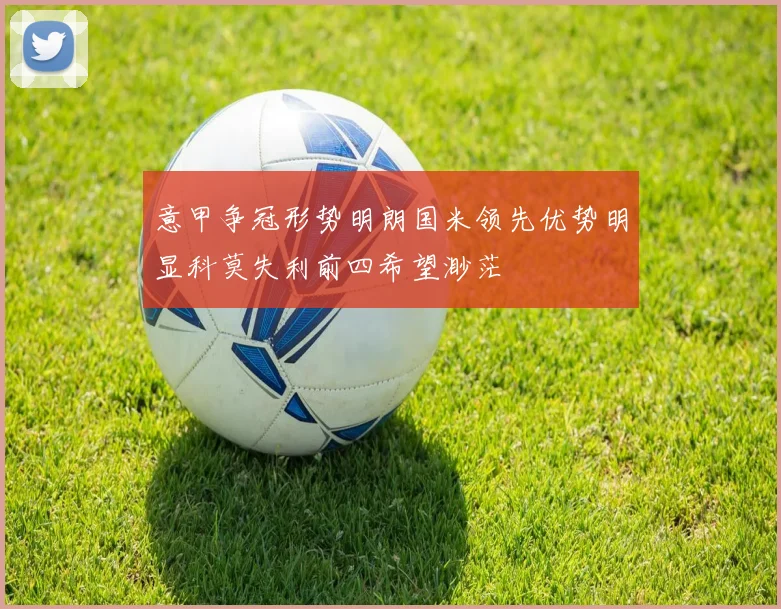 意甲争冠形势明朗国米领先优势明显科莫失利前四希望渺茫