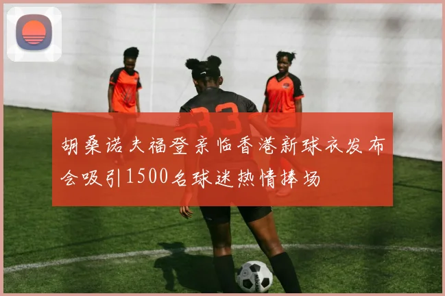 胡桑诺夫福登亲临香港新球衣发布会吸引1500名球迷热情捧场
