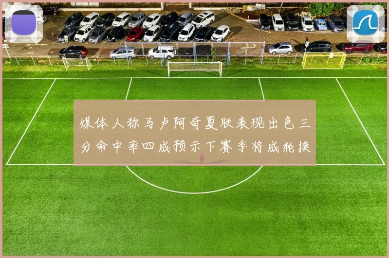 媒体人称马卢阿奇夏联表现出色三分命中率四成预示下赛季将成轮换球员