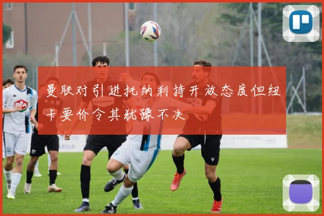 曼联对引进托纳利持开放态度但纽卡要价令其犹豫不决