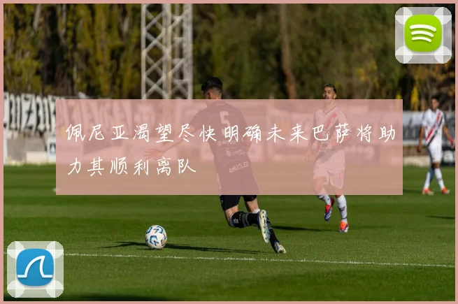 佩尼亚渴望尽快明确未来巴萨将助力其顺利离队