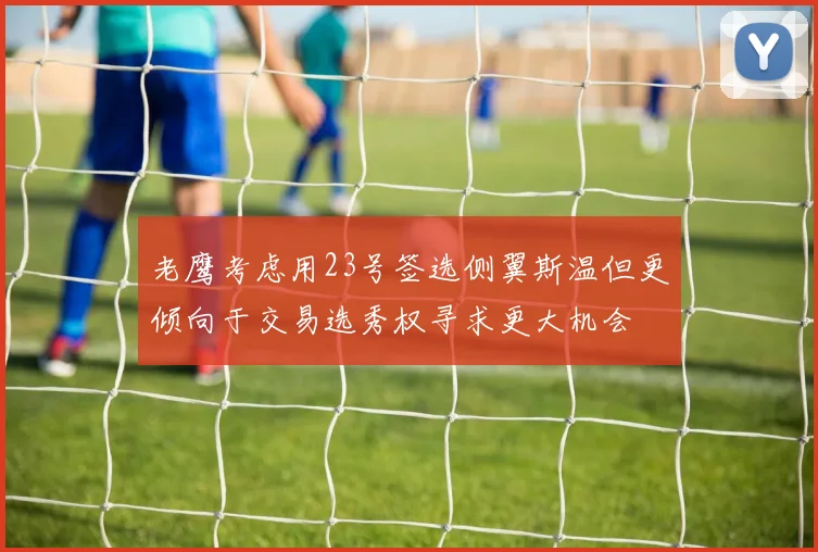 老鹰考虑用23号签选侧翼斯温但更倾向于交易选秀权寻求更大机会