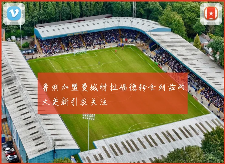 鲁利加盟曼城特拉福德转会利兹两大更新引发关注