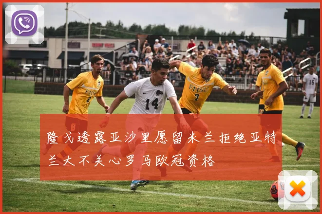 隆戈透露亚沙里愿留米兰拒绝亚特兰大不关心罗马欧冠资格