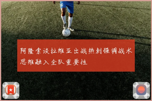 阿隆索谈拉维亚出战热刺强调战术思维融入全队重要性