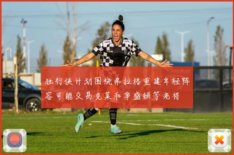 独行侠计划围绕弗拉格重建年轻阵容可能交易克莱和华盛顿等老将