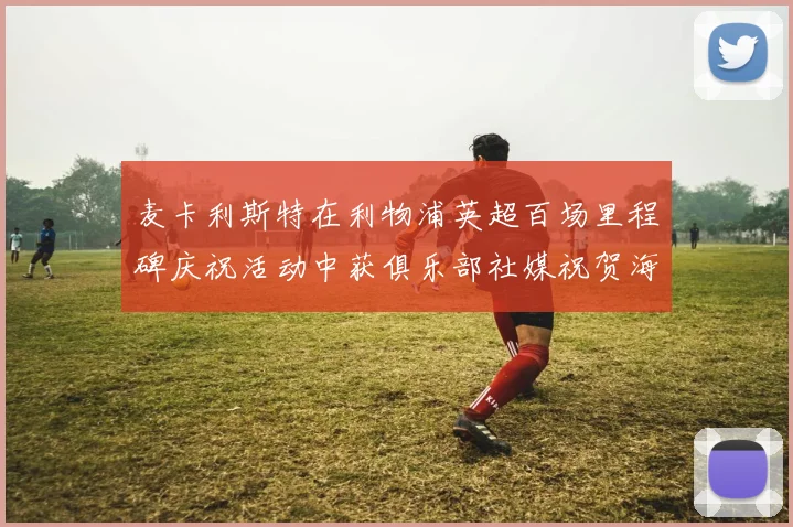 麦卡利斯特在利物浦英超百场里程碑庆祝活动中获俱乐部社媒祝贺海报
